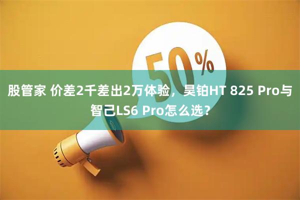 股管家 价差2千差出2万体验,昊铂HT 825 Pro与智己LS6 Pro怎么选?
