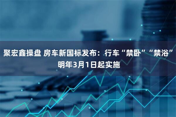 聚宏鑫操盘 房车新国标发布:行车“禁卧”“禁浴” 明年3月1日起实施