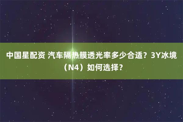 中国星配资 汽车隔热膜透光率多少合适?3Y冰境(N4)如何选择?