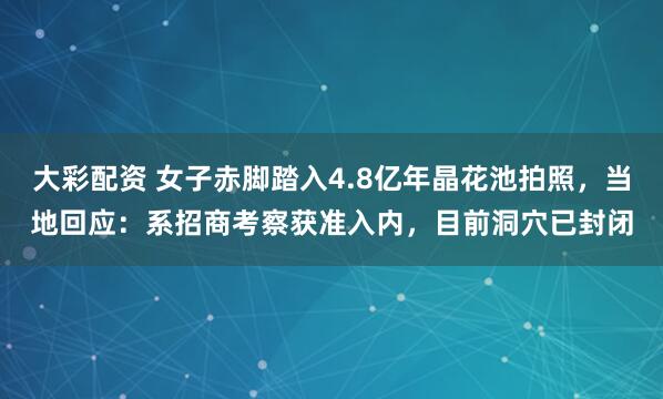 大彩配资 女子赤脚踏入4.8亿年晶花池拍照,当地回应:系招商考察获准入内,目前洞穴已封闭