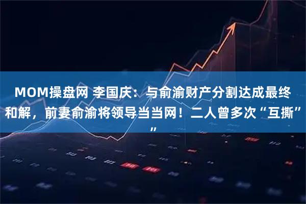 MOM操盘网 李国庆:与俞渝财产分割达成最终和解,前妻俞渝将领导当当网!二人曾多次“互撕”