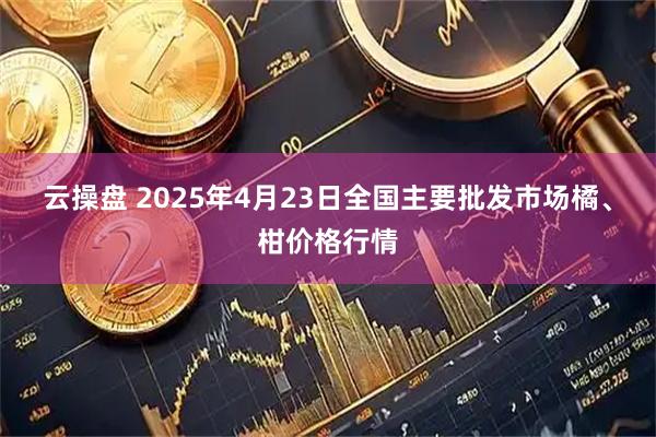 云操盘 2025年4月23日全国主要批发市场橘、柑价格行情