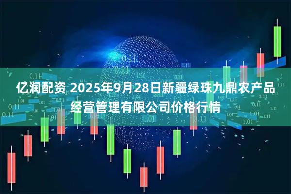 亿润配资 2025年9月28日新疆绿珠九鼎农产品经营管理有限公司价格行情