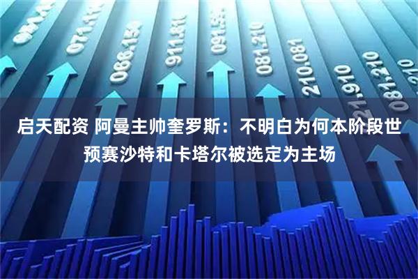 启天配资 阿曼主帅奎罗斯:不明白为何本阶段世预赛沙特和卡塔尔被选定为主场