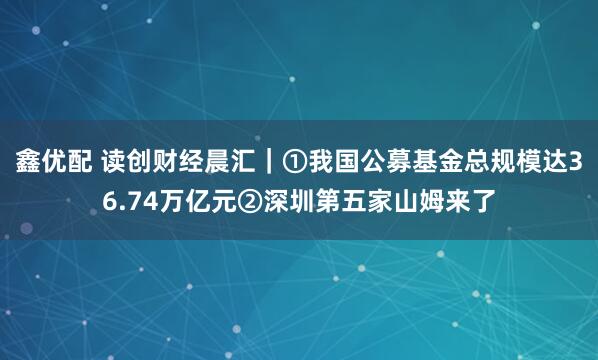 鑫优配 读创财经晨汇|①我国公募基金总规模达36.74万亿元②深圳第五家山姆来了