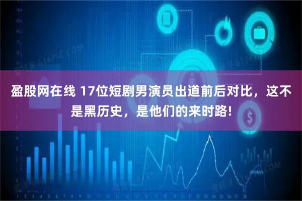 盈股网在线 17位短剧男演员出道前后对比,这不是黑历史,是他们的来时路!