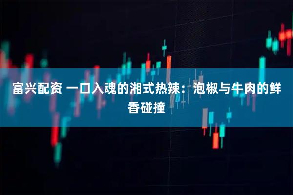 富兴配资 一口入魂的湘式热辣:泡椒与牛肉的鲜香碰撞