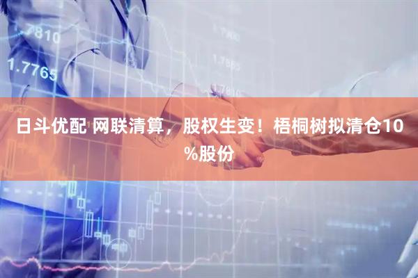 日斗优配 网联清算，股权生变！梧桐树拟清仓10%股份