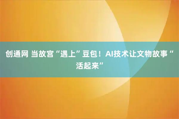 创通网 当故宫“遇上”豆包！AI技术让文物故事“活起来”