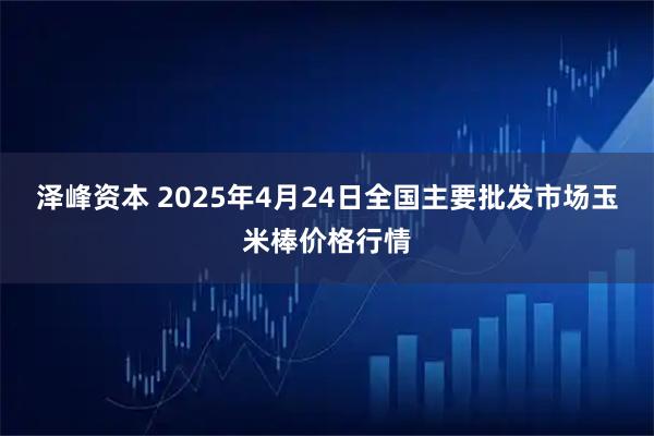 泽峰资本 2025年4月24日全国主要批发市场玉米棒价格行情