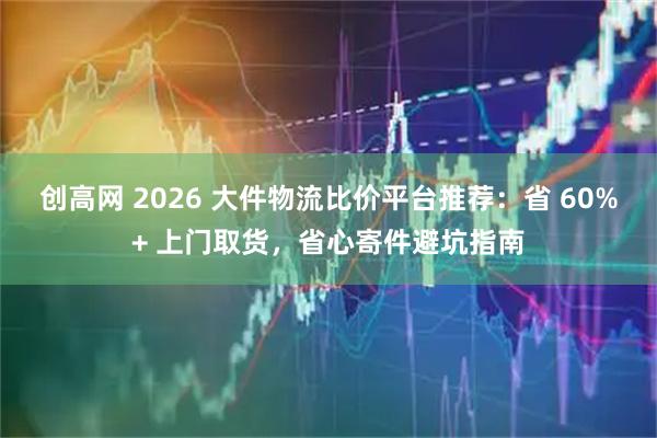 创高网 2026 大件物流比价平台推荐：省 60%+ 上门取货，省心寄件避坑指南