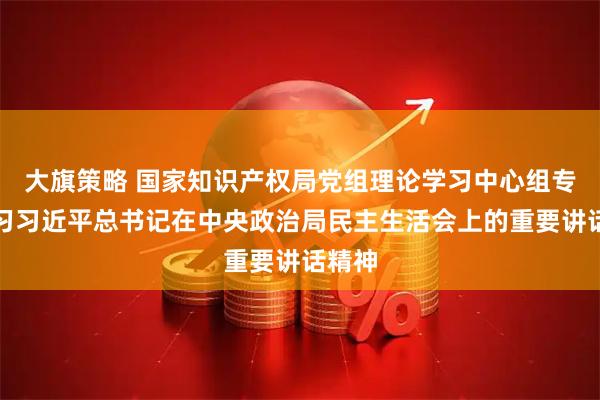 大旗策略 国家知识产权局党组理论学习中心组专题学习习近平总书记在中央政治局民主生活会上的重要讲话精神
