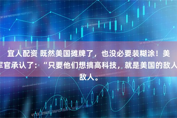 宜人配资 既然美国摊牌了，也没必要装糊涂！美军官承认了：“只要他们想搞高科技，就是美国的敌人。