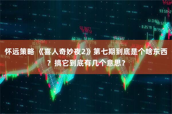 怀远策略 《喜人奇妙夜2》第七期到底是个啥东西？搞它到底有几个意思？