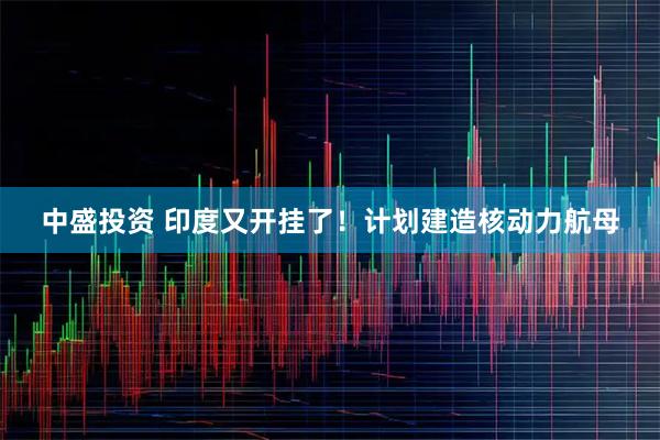 中盛投资 印度又开挂了！计划建造核动力航母