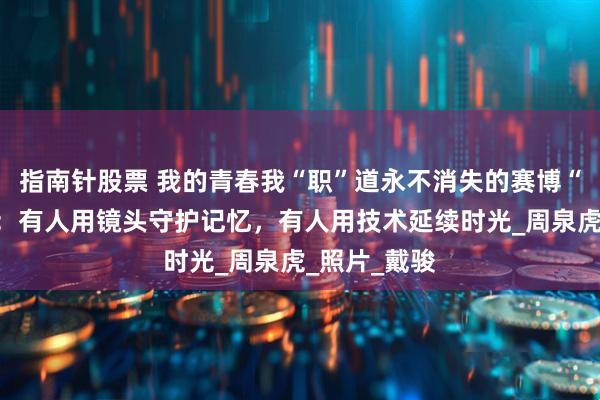 指南针股票 我的青春我“职”道永不消失的赛博“老照相馆”：有人用镜头守护记忆，有人用技术延续时光_周泉虎_照片_戴骏