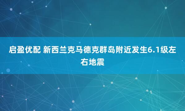 启盈优配 新西兰克马德克群岛附近发生6.1级左右地震